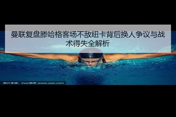 曼联复盘滕哈格客场不敌纽卡背后换人争议与战术得失全解析