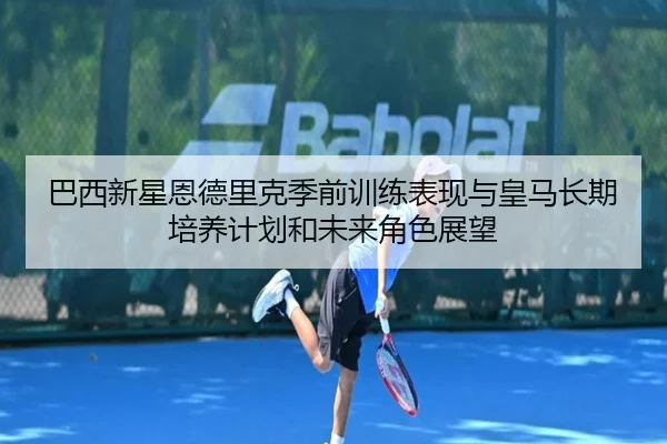 巴西新星恩德里克季前训练表现与皇马长期培养计划和未来角色展望
