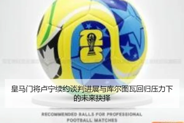 皇马门将卢宁续约谈判进展与库尔图瓦回归压力下的未来抉择