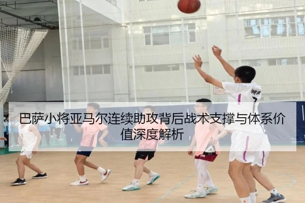 巴萨小将亚马尔连续助攻背后战术支撑与体系价值深度解析
