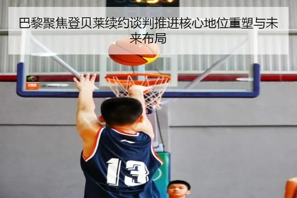巴黎聚焦登贝莱续约谈判推进核心地位重塑与未来布局