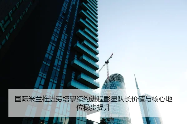 国际米兰推进劳塔罗续约进程彰显队长价值与核心地位稳步提升